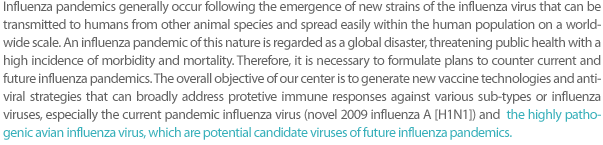 Influenza pandemics generally occur following the emergence of new strains of influenza virus that can be transmitted to humans from other animal species and spread easily within the human population on a worldwide scale. An influenza pandemic of this nature is regarded as a global disaster, threatening public health with a high incidence of morbidity and mortality. Therefore, it is necessary to formulate plans to counter current and future influenza pandemics. The overall objective of our center is to generate new vaccine technologies and antiviral strategies that can broadly address protective immune responses against various sub-types of influenza viruses, especially the current pandemic influenza virus (novel 2009 influenza A [H1N1]) and the highly pathogenic avian influenza virus, which are potential candidate viruses of future influenza pandemics