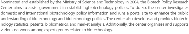 Nominated and established by the Ministry of Science and Technology in 2004, the Biotech Policy Research Center aims to assist the government in establishing biotechnology policies. To do so, the center investigates domestic and international biotechnology policy information and runs a portal site to enhance the public understanding of biotechnology and biotechnology policies. The center also develops and provides biotechnology statistics, patents, bibliometrics, and market analysis. Additionally, the center organizes and supports various networks among expert groups related to biotechnology.