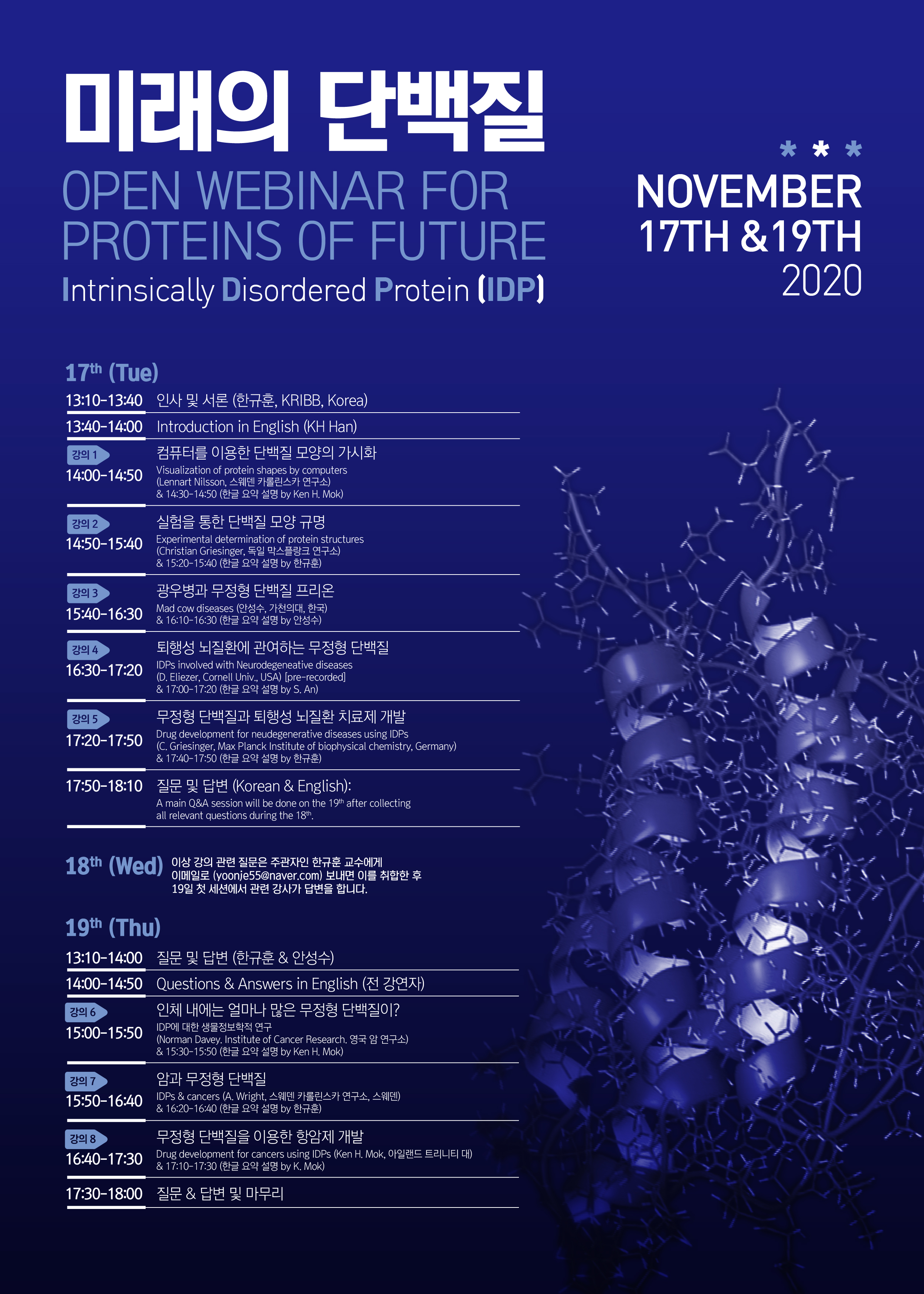 ̷ ܹ OPEN webinar for proteins of future Intrinsically disorderd protein(IDP) november 17th&19th 2020 17th (tue) 13:10~13:40 λ  (ѱ, kribb, Korea) 13:40-14:00 introduction in English (KH Han) 1 14:00-14:50 ǻ͸ ̿ ܹ  ȭ Visualization of protein shapes by computers (Lennart Nilsson,  īѸī )&14:30-14:50(ѱۿ༳ by Ken H.MOk)  2 14;50-15:40   ܹ  Ը Experimental determination of protein stuctures (Christian Griesinger,  öũ )&15:20-15:40(ѱ   by ѱ) 3 15:40-16:30 캴  ܹ  Mad cow diseases(ȼ, õǴ, ѱ)& 16:10-16:30(ѱ   byȼ) 4 16:30-17:20 ༺ ȯ ϴ  ܹ IDPs involved with Neurodegeneative diseases(D.Elieqer,Cornell Univ.USA)[pre-recorded]&17:00-17:20(ѱ   by S.An) 5 17:20-17:50  ܹ ༺ ȯ ġ  Drug development for neudegenerative diseases using IDPs(C.Griesinger,Max Planck Institute of biophysical chemistry, Germany)& 17:40-17:50(ѱ   by ѱ) 17:50-18:10   亯(Korean&English):A main Q&A session will be done on the 19th after collecting all relevant questions during the 18th 18th ̻    ְ ѱ  ̸Ϸ(yoonje55@naver.com) ̸   19 ù ǿ  簡 亯 մϴ. 19th(Thu) 13:10-14:00   亯(ѱ&ȼ) 14:00-14:50 Questions&Answers in English( ) 6 15:00-15:50 ü  󸶳   ܹ? IDP   (Norman.Davy.Institute of Cancer Research.   )&15:30-15:50(ѱ   by Ken H. Mok) 7 15:50-16:40 ϰ  ܹ IDPs&cancers(A.Wright,  īѸī , )&16:20-16:40(ѱۿ༳ by ѱ) 8 16:40-17:30  ܹ ̿ ׾  Drug development for cancers using IDPs(Ken H.Mok,Ϸ ƮƼ )&17:10-17:30(ѱ   by K.Mok) 17:30-18:00 &亯  